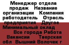 Менеджер отдела продаж › Название организации ­ Компания-работодатель › Отрасль предприятия ­ Другое › Минимальный оклад ­ 30 000 - Все города Работа » Вакансии   . Тверская обл.,Вышний Волочек г.